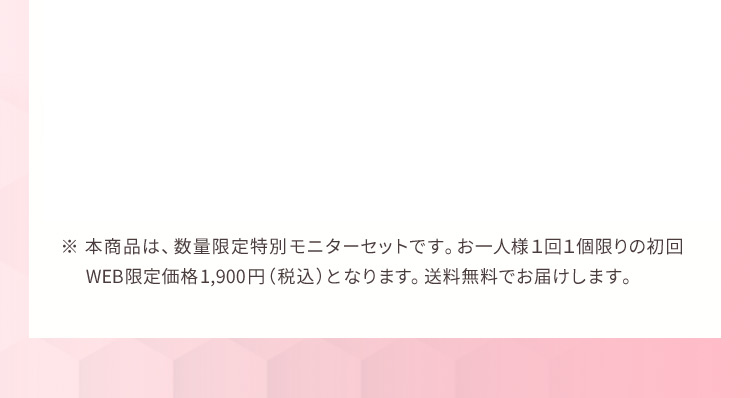 ※ 本商品は、数量限定特別モニターセットです。お一人様1回1個限りの初回WEB限定価格1,900円（税込）となります。送料無料でお届けします。