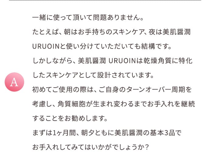 A 一緒に使って頂いて問題ありません。たとえば、朝はお手持ちのスキンケア、夜は美肌醤潤 URUOINと使い分けていただいても結構です。しかしながら、美肌醤潤 URUOINは乾燥角質に特化したスキンケアとして設計されています。初めてご使用の際は、ご自身のターンオーバー周期を考慮し、角質細胞が生まれ変わるまでお手入れを継続することをお勧めします。まずは1ヶ月間、朝夕ともに美肌醤潤の基本3品でお手入れしてみてはいかがでしょうか?