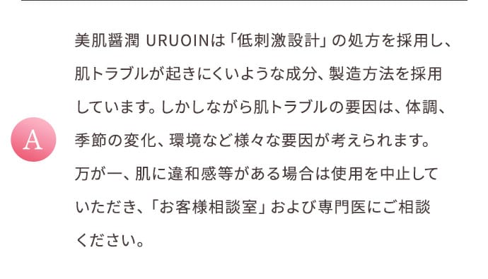 A 美肌醤潤 URUOINは「低刺激設計」の処方を採用し、肌トラブルが起きにくいような成分、製造方法を採用しています。しかしながら肌トラブルの要因は、体調、季節の変化、環境など様々な要因が考えられます。万が一、肌に違和感等がある場合は使用を中止していただき、「お客様相談室」および専門医にご相談ください。