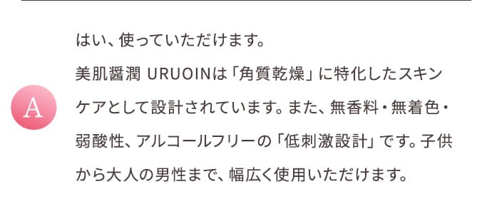 A はい、使っていただけます。美肌醤潤 URUOINは「角質乾燥」に特化したスキンケアとして設計されています。また、無香料・無着色・弱酸性、アルコールフリーの「低刺激設計」です。子供から大人の男性まで、幅広く使用いただけます。