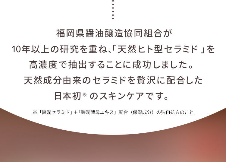 福岡県醤油醸造協同組合が10年以上の研究を重ね、「天然ヒト型セラミド」を高濃度で抽出することに成功しました。天然成分由来のセラミドを贅沢に配合した日本初のスキンケアです。 ※「醤潤セラミド」＋「醤潤酵母エキス」配合(保湿成分)の独自処方のこと