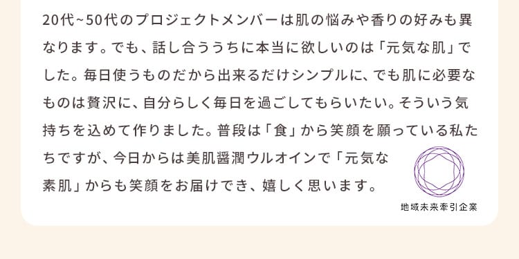 20代から50代のプロジェクトメンバーは肌の悩みや香りの好みも異なります。でも、話し合ううちに本当に欲しいのは「元気な肌」でした。毎日使うものだから出来るだけシンプルに、でも肌に必要なものは贅沢に、自分らしく毎日を過ごしてもらいたい。そういう気持ちを込めて作りました。普段は「食」から笑顔を願っている私たちですが、今日からは美肌醤潤ウルオインで「元気な素肌」からも笑顔をお届けでき、嬉しく思います。 地域未来牽引企業