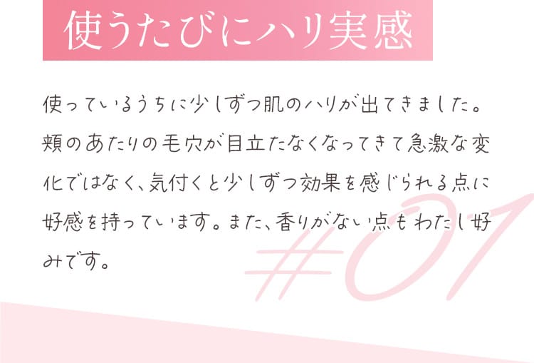 使うたびにハリ実感 使っているうちに少しずつ肌のハリが出てきました。頬のあたりの毛穴が目立たなくなってきて急激な変化ではなく、気づくと少しずつ効果を感じられる点に好感をもっています。また、香りがない点もわたし好みです。