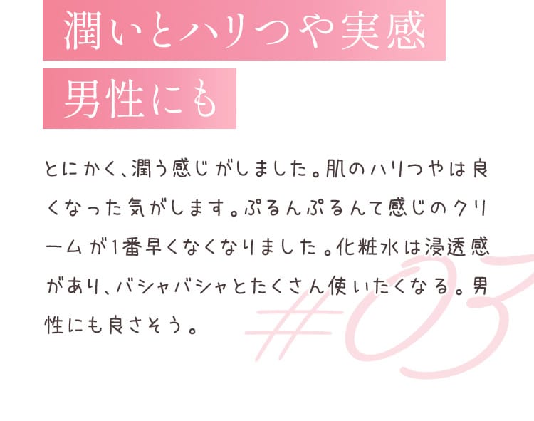 潤いとハリつや実感男性にも とにかく、潤う感じがしました。肌のハリつやは良くなった気がします。ぷるんぷるんて感じのクリームが1番早くなくなりました。化粧水は浸透感があり、バシャバシャとたくさん使いたくなる。男性にも良さそう。